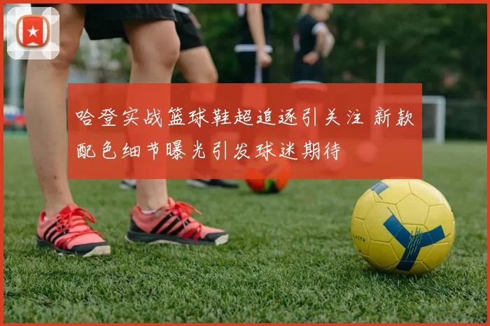 哈登实战篮球鞋超追逐引关注 新款配色细节曝光引发球迷期待