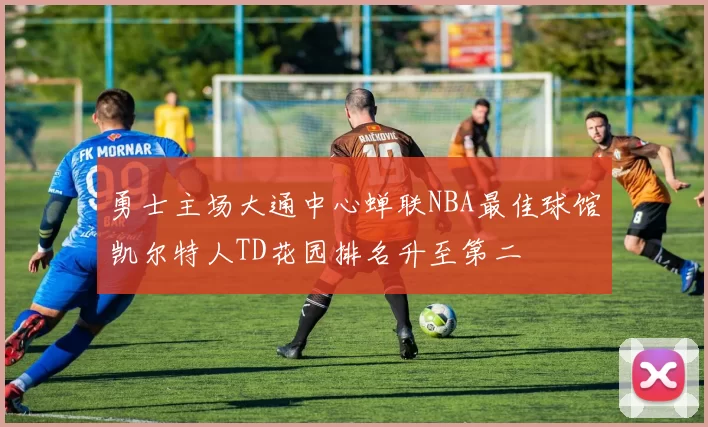 勇士主场大通中心蝉联NBA最佳球馆凯尔特人TD花园排名升至第二