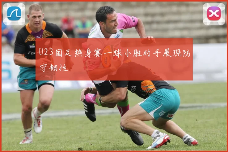 U23国足热身赛一球小胜对手展现防守韧性