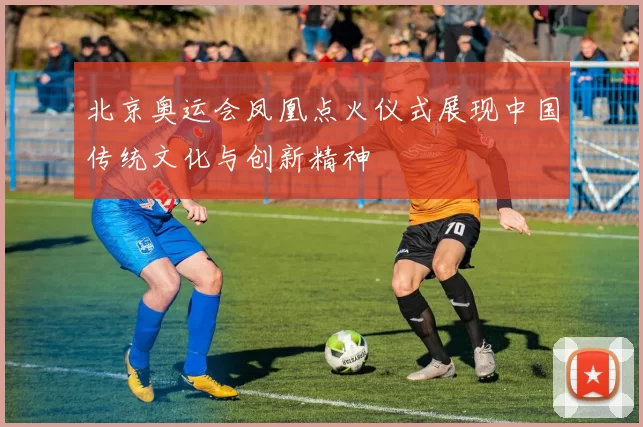 北京奥运会凤凰点火仪式展现中国传统文化与创新精神