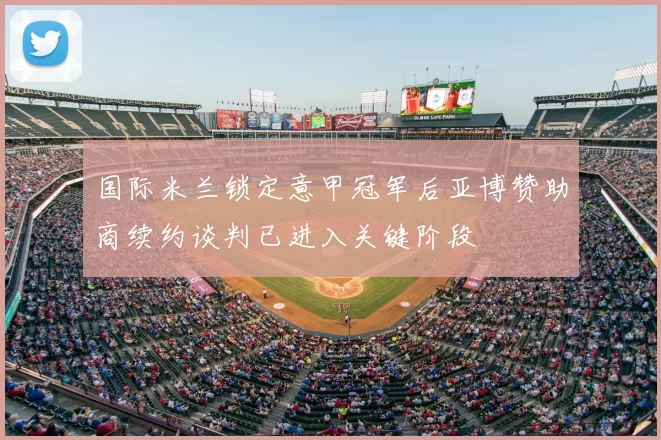 国际米兰锁定意甲冠军后亚博赞助商续约谈判已进入关键阶段