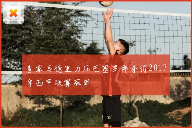 皇家马德里力压巴塞罗那夺得2017年西甲联赛冠军