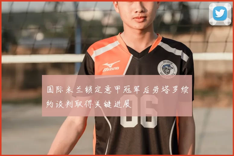 国际米兰锁定意甲冠军后劳塔罗续约谈判取得关键进展