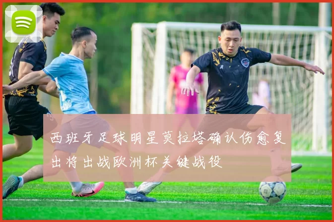 西班牙足球明星莫拉塔确认伤愈复出将出战欧洲杯关键战役