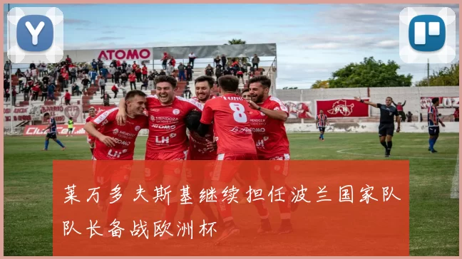 莱万多夫斯基继续担任波兰国家队队长备战欧洲杯