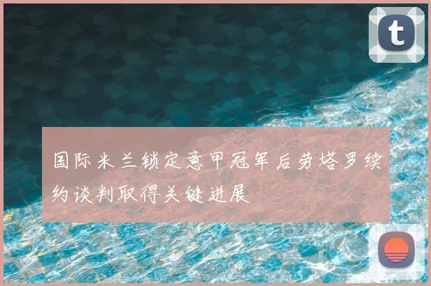 国际米兰锁定意甲冠军后劳塔罗续约谈判取得关键进展