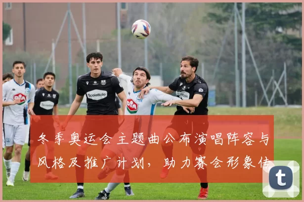 冬季奥运会主题曲公布演唱阵容与风格及推广计划，助力赛会形象传播