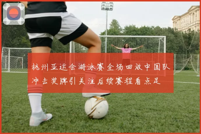 杭州亚运会游泳赛全场回放中国队冲击奖牌引关注后续赛程看点足