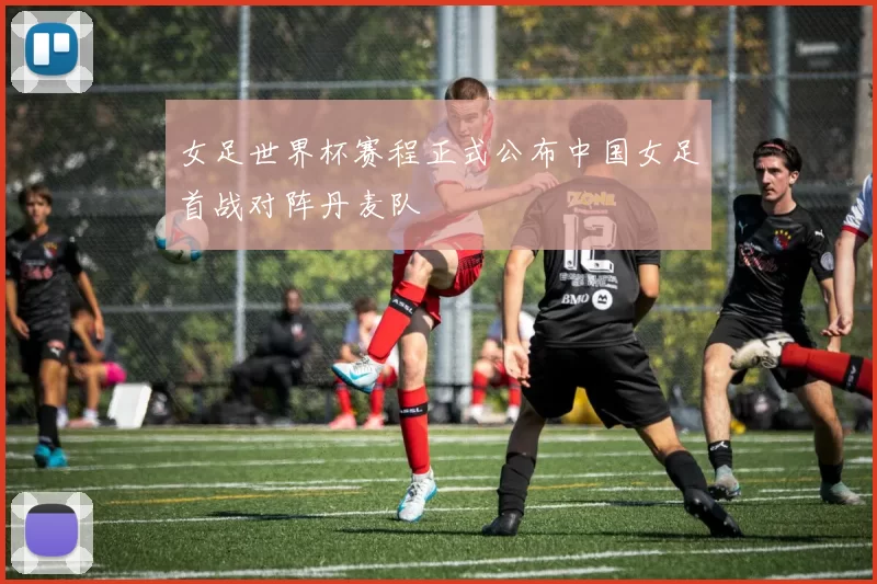 女足世界杯赛程正式公布中国女足首战对阵丹麦队