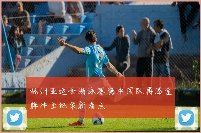 杭州亚运会游泳赛场中国队再添金牌冲击纪录新看点