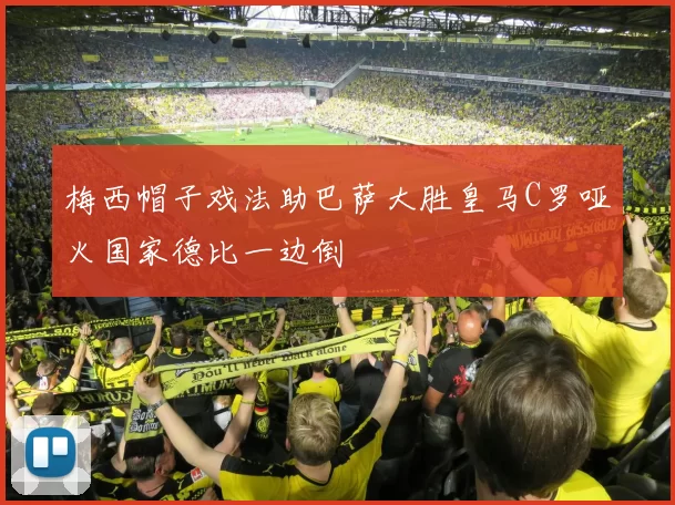 梅西帽子戏法助巴萨大胜皇马C罗哑火国家德比一边倒