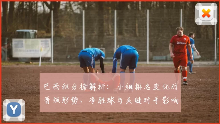 巴西积分榜解析：小组排名变化对晋级形势、净胜球与关键对手影响