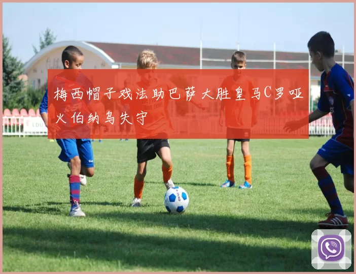 梅西帽子戏法助巴萨大胜皇马C罗哑火伯纳乌失守