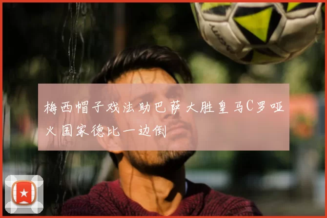 梅西帽子戏法助巴萨大胜皇马C罗哑火国家德比一边倒