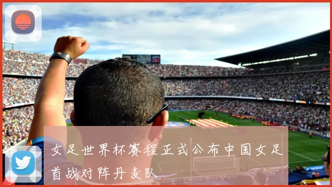 女足世界杯赛程正式公布中国女足首战对阵丹麦队