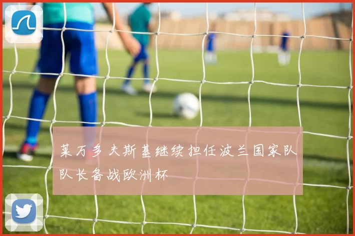 莱万多夫斯基继续担任波兰国家队队长备战欧洲杯